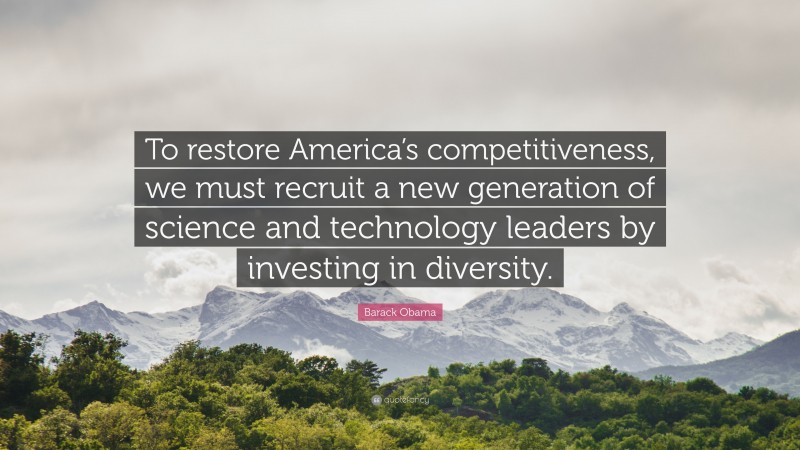 Barack Obama Quote: “To restore America’s competitiveness, we must recruit a new generation of science and technology leaders by investing in diversity.”