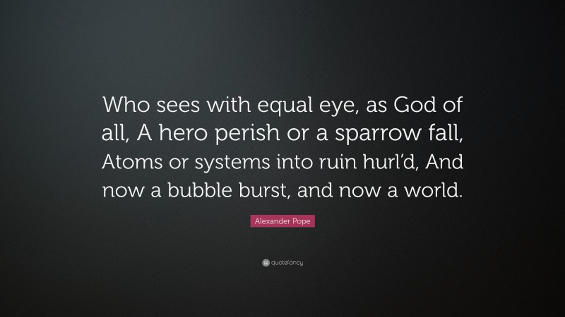 Alexander Pope Quote: “Who sees with equal eye, as God of all, A hero perish or a sparrow fall, Atoms or systems into ruin hurl’d, And now a bubble burst, and now a world.”