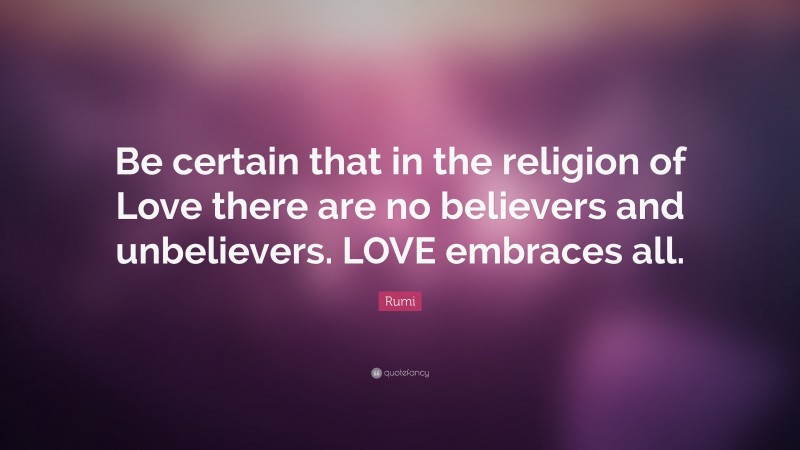 Rumi Quote: “Be certain that in the religion of Love there are no believers and unbelievers. LOVE embraces all.”