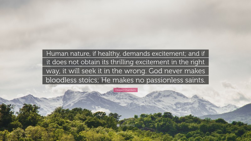 Oswald Chambers Quote: “Human nature, if healthy, demands excitement; and if it does not obtain its thrilling excitement in the right way, it will seek it in the wrong. God never makes bloodless stoics; He makes no passionless saints.”