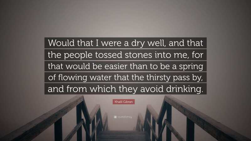 Khalil Gibran Quote: “Would that I were a dry well, and that the people tossed stones into me, for that would be easier than to be a spring of flowing water that the thirsty pass by, and from which they avoid drinking.”