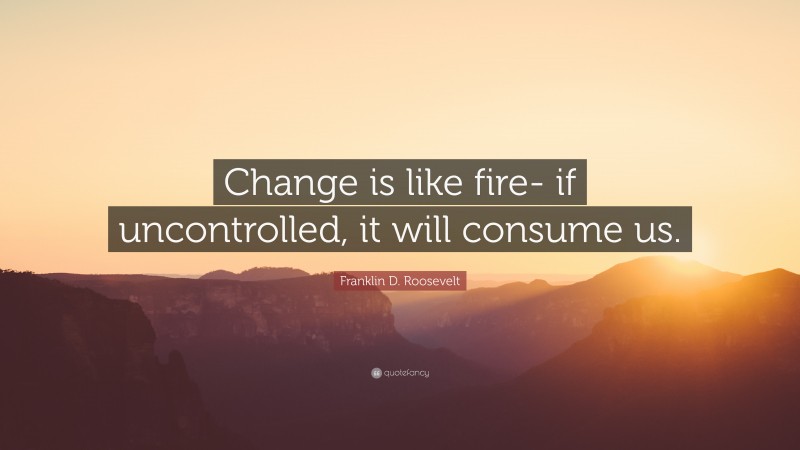 Franklin D. Roosevelt Quote: “Change is like fire- if uncontrolled, it will consume us.”