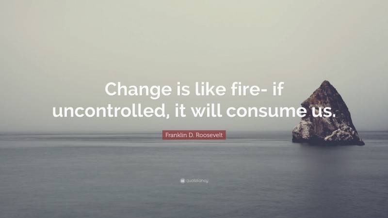 Franklin D. Roosevelt Quote: “Change is like fire- if uncontrolled, it will consume us.”