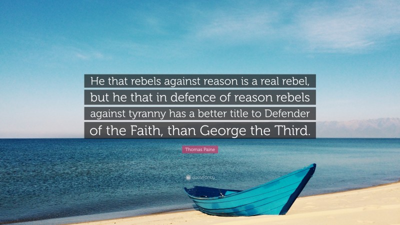 Thomas Paine Quote: “He that rebels against reason is a real rebel, but he that in defence of reason rebels against tyranny has a better title to Defender of the Faith, than George the Third.”