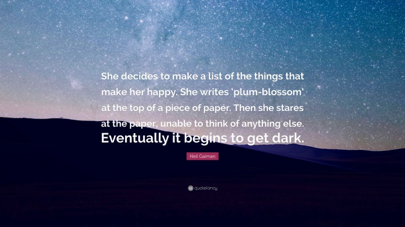 Neil Gaiman Quote: “She decides to make a list of the things that make her happy. She writes ‘plum-blossom’ at the top of a piece of paper. Then she stares at the paper, unable to think of anything else. Eventually it begins to get dark.”