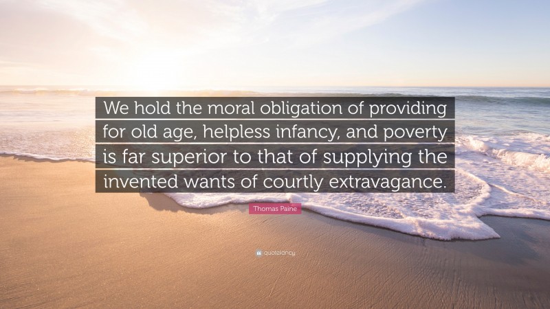 Thomas Paine Quote: “We hold the moral obligation of providing for old age, helpless infancy, and poverty is far superior to that of supplying the invented wants of courtly extravagance.”
