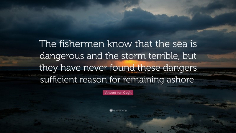Vincent van Gogh Quote: “The fishermen know that the sea is dangerous and the storm terrible, but they have never found these dangers sufficient reason for remaining ashore.”