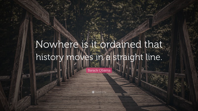 Barack Obama Quote: “Nowhere is it ordained that history moves in a straight line.”