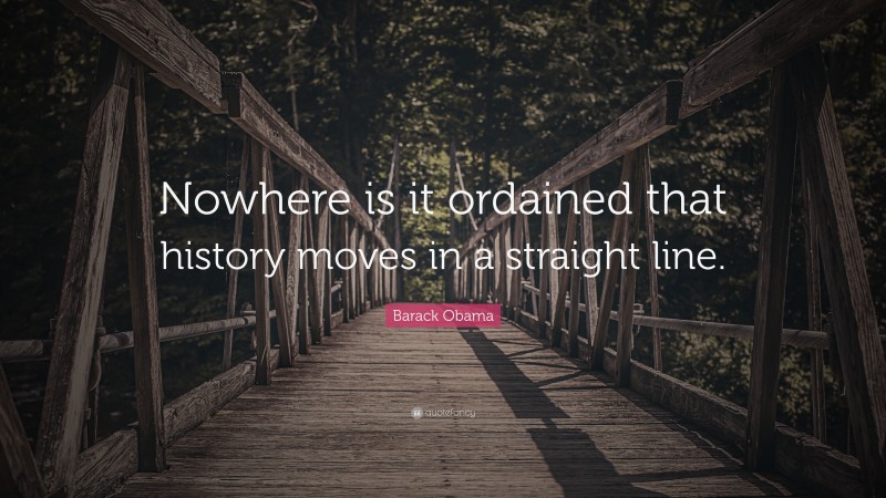 Barack Obama Quote: “Nowhere is it ordained that history moves in a straight line.”
