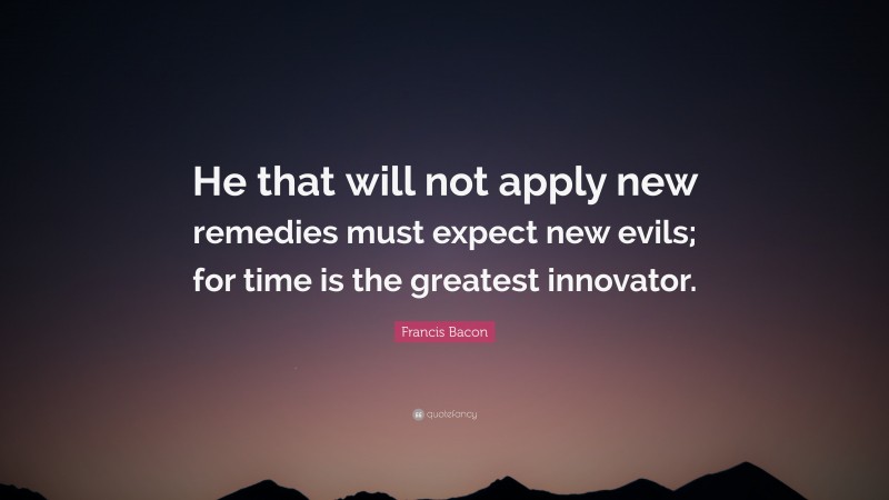 Francis Bacon Quote: “He that will not apply new remedies must expect new evils; for time is the greatest innovator.”
