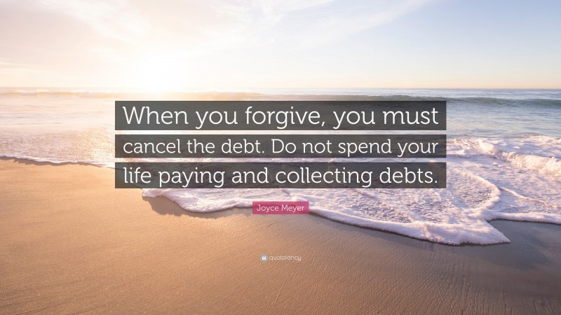Joyce Meyer Quote: “When you forgive, you must cancel the debt. Do not spend your life paying and collecting debts.”