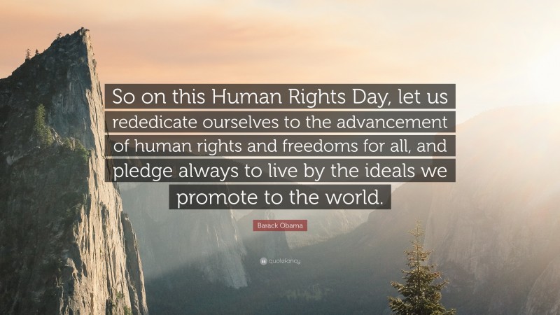 Barack Obama Quote: “So on this Human Rights Day, let us rededicate ourselves to the advancement of human rights and freedoms for all, and pledge always to live by the ideals we promote to the world.”