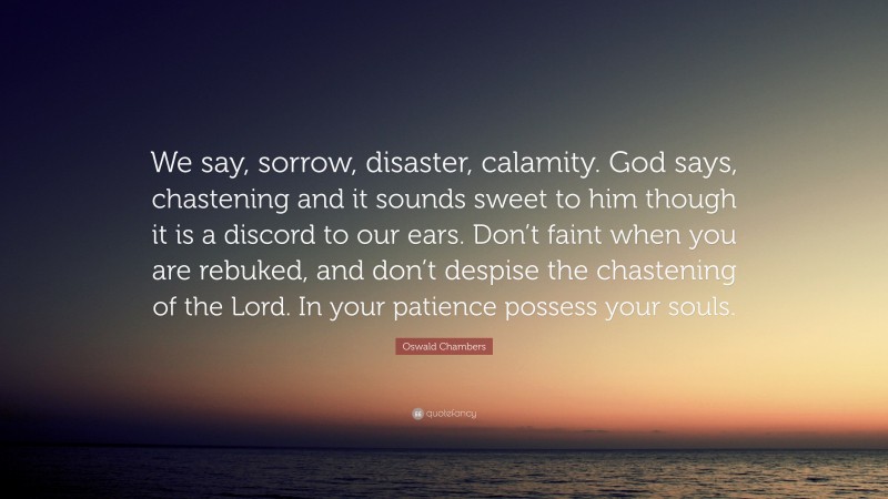 Oswald Chambers Quote: “We say, sorrow, disaster, calamity. God says, chastening and it sounds sweet to him though it is a discord to our ears. Don’t faint when you are rebuked, and don’t despise the chastening of the Lord. In your patience possess your souls.”
