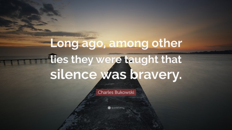 Charles Bukowski Quote: “Long ago, among other lies they were taught that silence was bravery.”