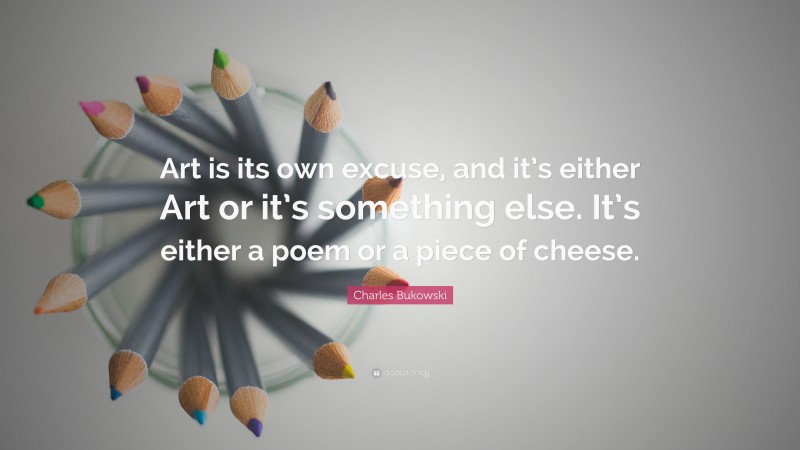 Charles Bukowski Quote: “Art is its own excuse, and it’s either Art or it’s something else. It’s either a poem or a piece of cheese.”