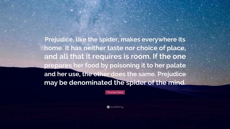 Thomas Paine Quote: “Prejudice, like the spider, makes everywhere its home. It has neither taste nor choice of place, and all that it requires is room. If the one prepares her food by poisoning it to her palate and her use, the other does the same. Prejudice may be denominated the spider of the mind.”