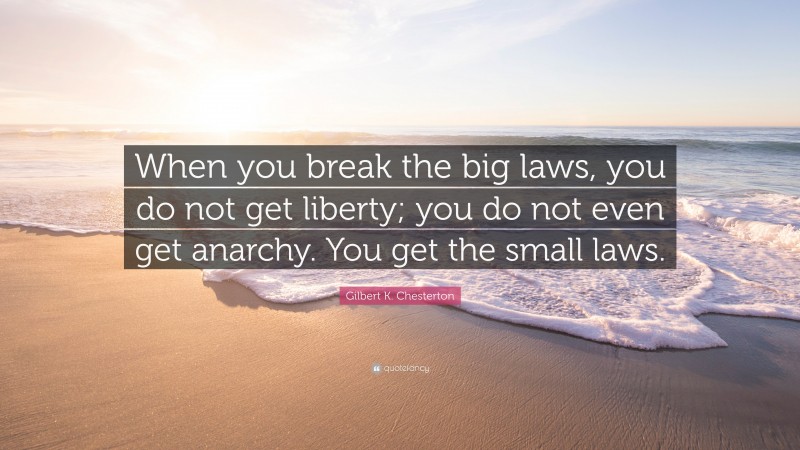 Gilbert K. Chesterton Quote: “When you break the big laws, you do not get liberty; you do not even get anarchy. You get the small laws.”