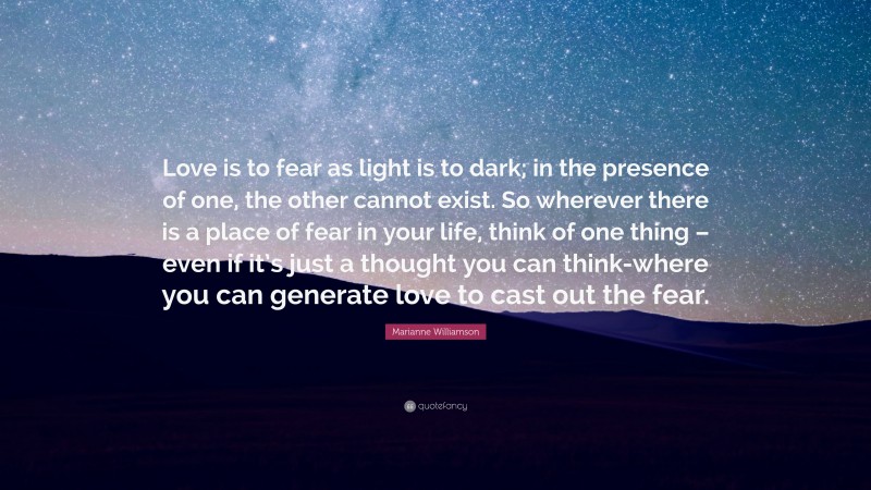 Marianne Williamson Quote: “Love is to fear as light is to dark; in the presence of one, the other cannot exist. So wherever there is a place of fear in your life, think of one thing – even if it’s just a thought you can think-where you can generate love to cast out the fear.”