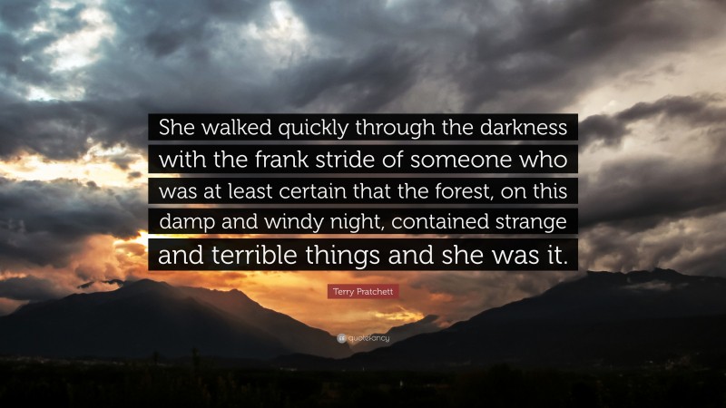 Terry Pratchett Quote: “She walked quickly through the darkness with the frank stride of someone who was at least certain that the forest, on this damp and windy night, contained strange and terrible things and she was it.”