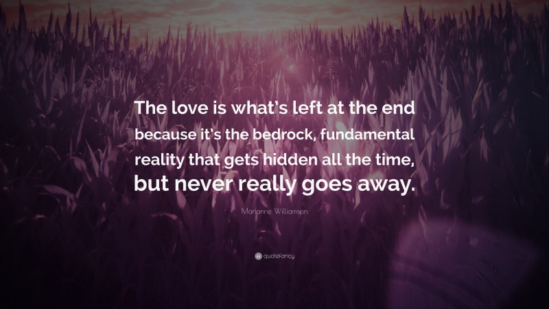 Marianne Williamson Quote: “The love is what’s left at the end because it’s the bedrock, fundamental reality that gets hidden all the time, but never really goes away.”