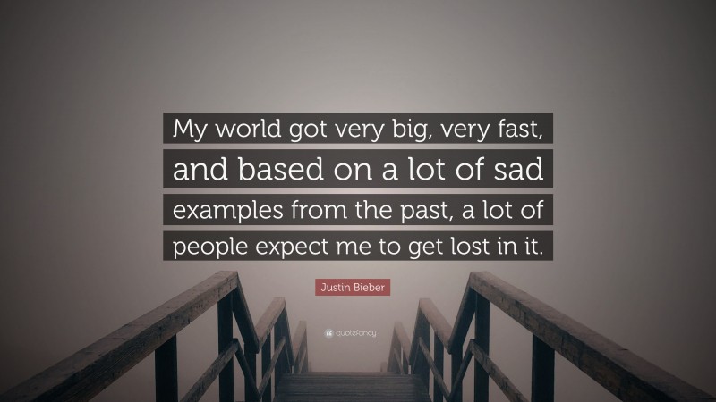 Justin Bieber Quote: “My world got very big, very fast, and based on a lot of sad examples from the past, a lot of people expect me to get lost in it.”