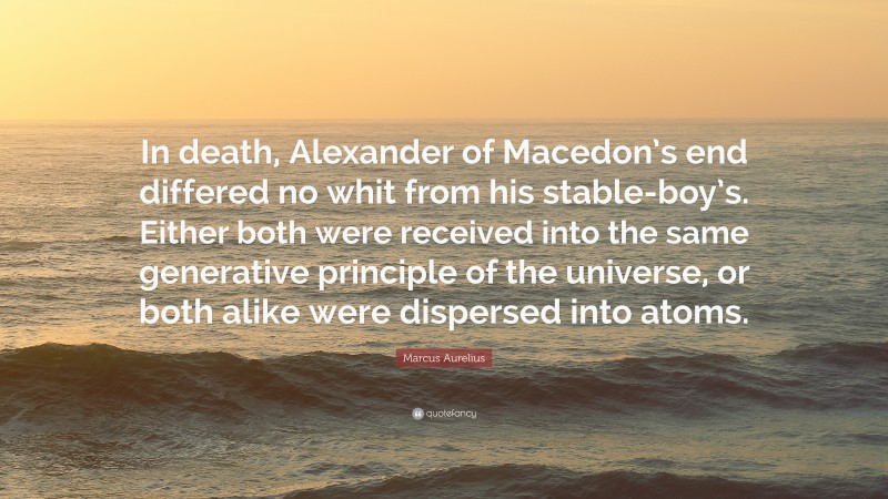 Marcus Aurelius Quote: “In death, Alexander of Macedon’s end differed no whit from his stable-boy’s. Either both were received into the same generative principle of the universe, or both alike were dispersed into atoms.”