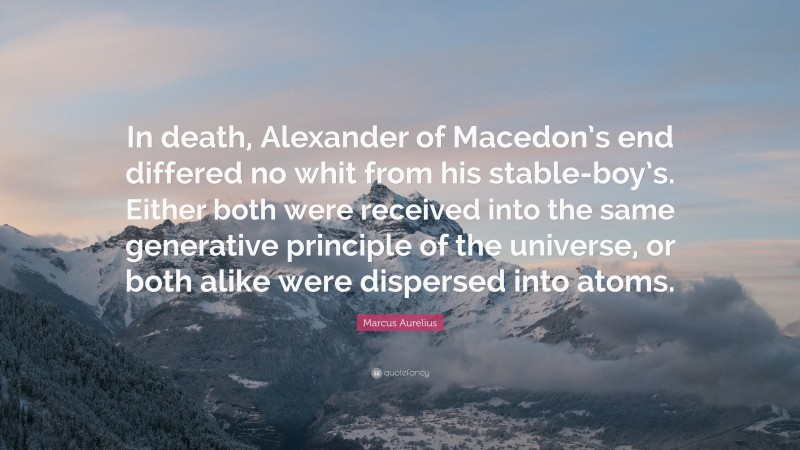 Marcus Aurelius Quote: “In death, Alexander of Macedon’s end differed no whit from his stable-boy’s. Either both were received into the same generative principle of the universe, or both alike were dispersed into atoms.”