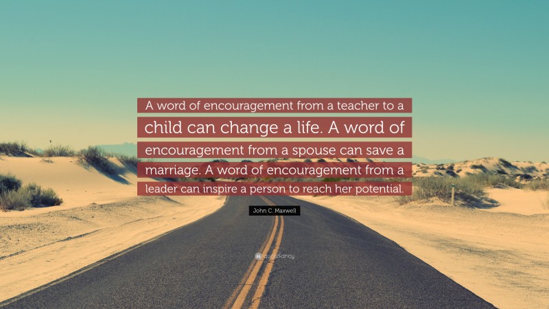 John C. Maxwell Quote: “A word of encouragement from a teacher to a child can change a life. A word of encouragement from a spouse can save a marriage. A word of encouragement from a leader can inspire a person to reach her potential.”