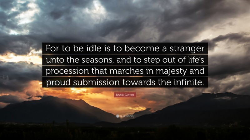 Khalil Gibran Quote: “For to be idle is to become a stranger unto the seasons, and to step out of life’s procession that marches in majesty and proud submission towards the infinite.”