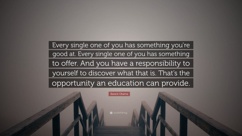 Barack Obama Quote: “Every single one of you has something you’re good at. Every single one of you has something to offer. And you have a responsibility to yourself to discover what that is. That’s the opportunity an education can provide.”