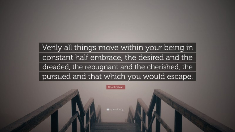 Khalil Gibran Quote: “Verily all things move within your being in constant half embrace, the desired and the dreaded, the repugnant and the cherished, the pursued and that which you would escape.”