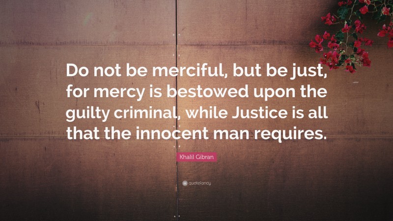 Khalil Gibran Quote: “Do not be merciful, but be just, for mercy is bestowed upon the guilty criminal, while Justice is all that the innocent man requires.”