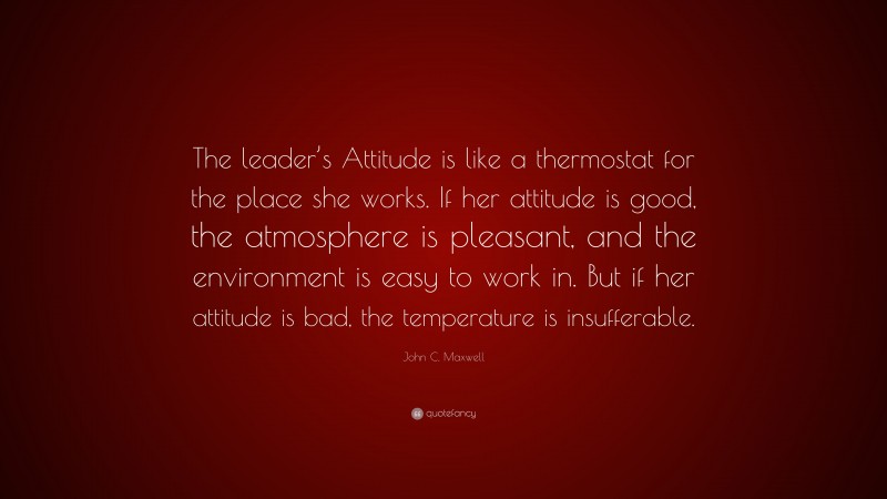 John C. Maxwell Quote: “The leader’s Attitude is like a thermostat for the place she works. If her attitude is good, the atmosphere is pleasant, and the environment is easy to work in. But if her attitude is bad, the temperature is insufferable.”