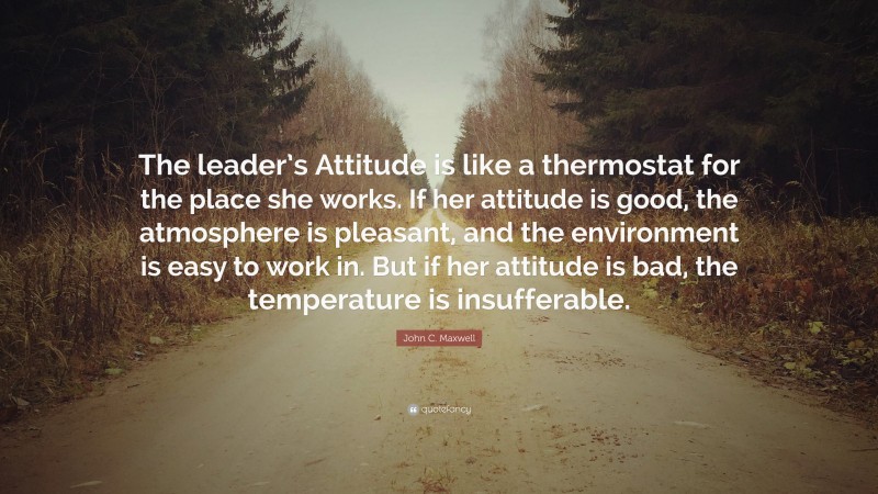 John C. Maxwell Quote: “The leader’s Attitude is like a thermostat for the place she works. If her attitude is good, the atmosphere is pleasant, and the environment is easy to work in. But if her attitude is bad, the temperature is insufferable.”