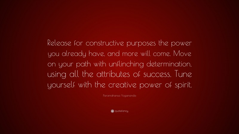 Paramahansa Yogananda Quote: “Release for constructive purposes the power you already have, and more will come. Move on your path with unflinching determination, using all the attributes of success. Tune yourself with the creative power of spirit.”
