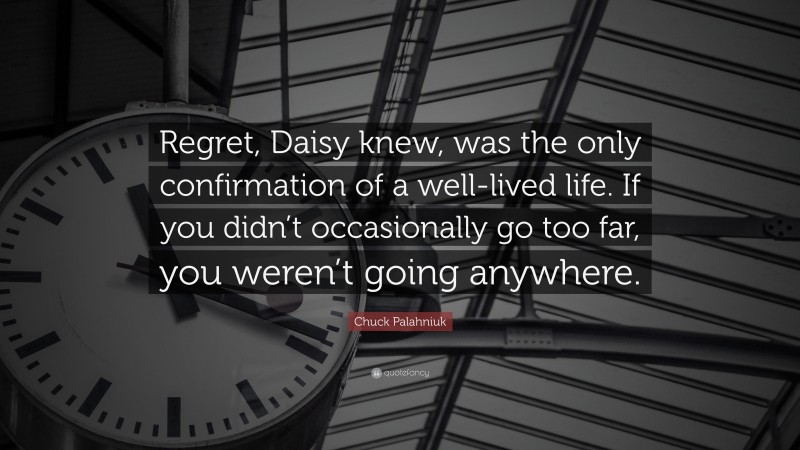 Chuck Palahniuk Quote: “Regret, Daisy knew, was the only confirmation of a well-lived life. If you didn’t occasionally go too far, you weren’t going anywhere.”