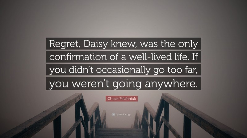 Chuck Palahniuk Quote: “Regret, Daisy knew, was the only confirmation of a well-lived life. If you didn’t occasionally go too far, you weren’t going anywhere.”