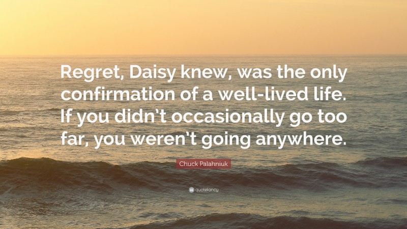 Chuck Palahniuk Quote: “Regret, Daisy knew, was the only confirmation of a well-lived life. If you didn’t occasionally go too far, you weren’t going anywhere.”
