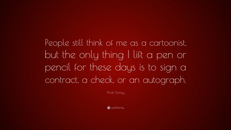 Walt Disney Quote: “People still think of me as a cartoonist, but the only thing I lift a pen or pencil for these days is to sign a contract, a check, or an autograph.”