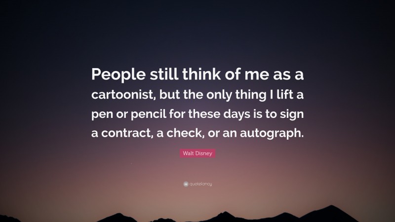 Walt Disney Quote: “People still think of me as a cartoonist, but the only thing I lift a pen or pencil for these days is to sign a contract, a check, or an autograph.”