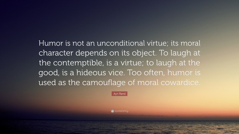 Ayn Rand Quote: “Humor is not an unconditional virtue; its moral character depends on its object. To laugh at the contemptible, is a virtue; to laugh at the good, is a hideous vice. Too often, humor is used as the camouflage of moral cowardice.”
