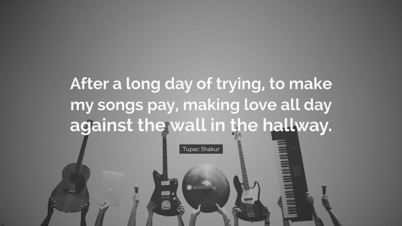 Tupac Shakur Quote: “After a long day of trying, to make my songs pay, making love all day against the wall in the hallway.”