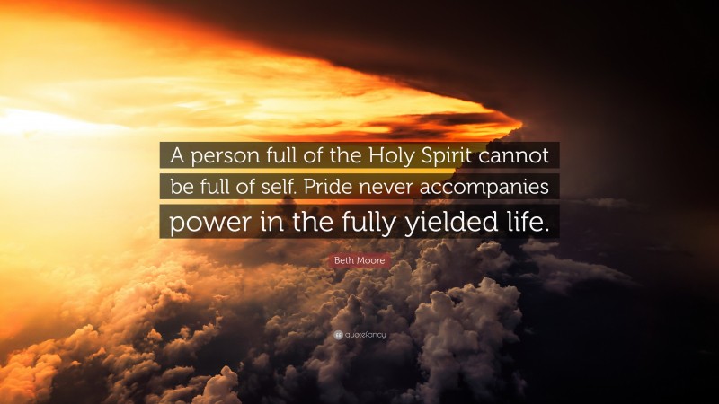 Beth Moore Quote: “A person full of the Holy Spirit cannot be full of self. Pride never accompanies power in the fully yielded life.”