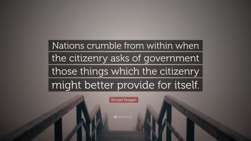 Ronald Reagan Quote: “Nations crumble from within when the citizenry asks of government those things which the citizenry might better provide for itself.”