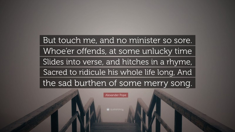 Alexander Pope Quote: “But touch me, and no minister so sore. Whoe’er offends, at some unlucky time Slides into verse, and hitches in a rhyme, Sacred to ridicule his whole life long, And the sad burthen of some merry song.”