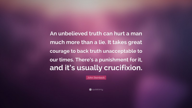 John Steinbeck Quote: “An unbelieved truth can hurt a man much more than a lie. It takes great courage to back truth unacceptable to our times. There’s a punishment for it, and it’s usually crucifixion.”