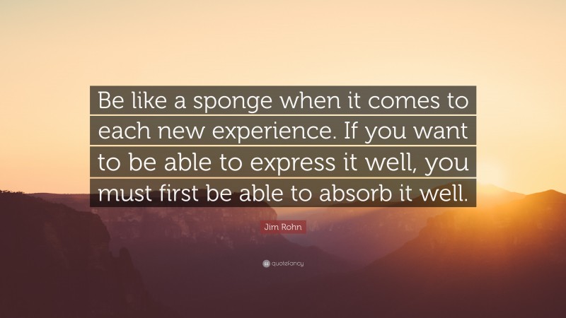 Jim Rohn Quote: “Be like a sponge when it comes to each new experience. If you want to be able to express it well, you must first be able to absorb it well.”