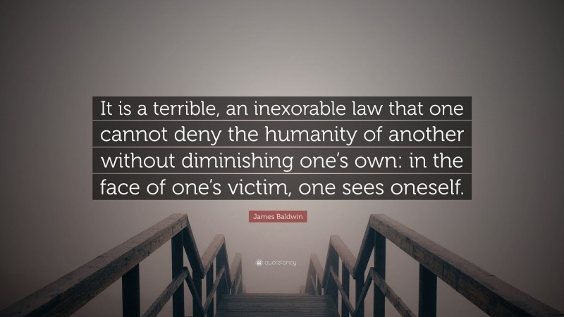 James Baldwin Quote: “It is a terrible, an inexorable law that one cannot deny the humanity of another without diminishing one’s own: in the face of one’s victim, one sees oneself.”