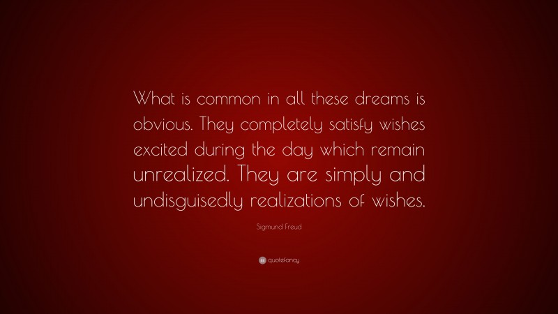 Sigmund Freud Quote: “What is common in all these dreams is obvious. They completely satisfy wishes excited during the day which remain unrealized. They are simply and undisguisedly realizations of wishes.”
