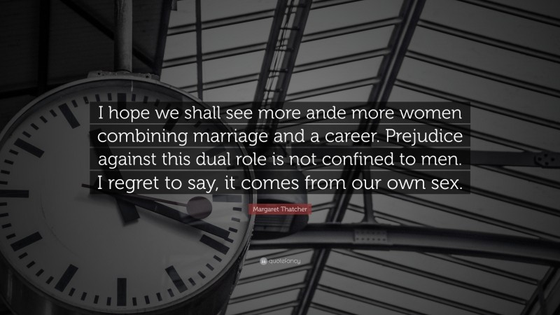 Margaret Thatcher Quote: “I hope we shall see more ande more women combining marriage and a career. Prejudice against this dual role is not confined to men. I regret to say, it comes from our own sex.”
